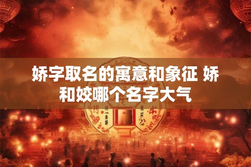 娇字取名的寓意和象征 娇和姣哪个名字大气