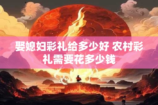 娶媳妇彩礼给多少好 农村彩礼需要花多少钱
