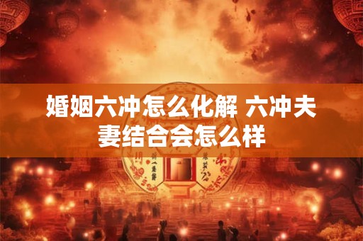 婚姻六冲怎么化解 六冲夫妻结合会怎么样