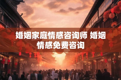 婚姻家庭情感咨询师 婚姻情感免费咨询