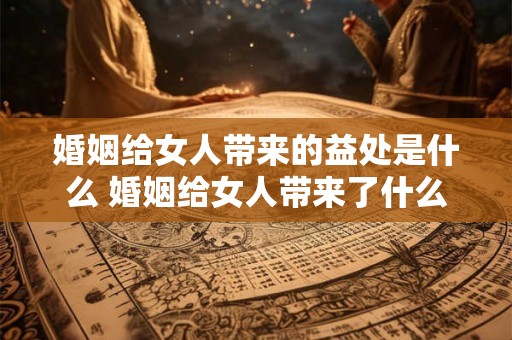 婚姻给女人带来的益处是什么 婚姻给女人带来了什么好处
