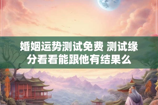 婚姻运势测试免费 测试缘分看看能跟他有结果么
