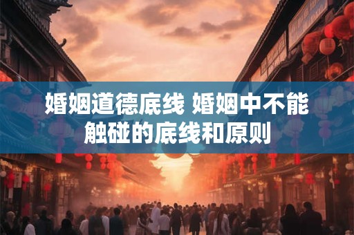 婚姻道德底线 婚姻中不能触碰的底线和原则