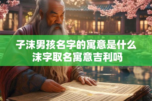子沫男孩名字的寓意是什么 沫字取名寓意吉利吗