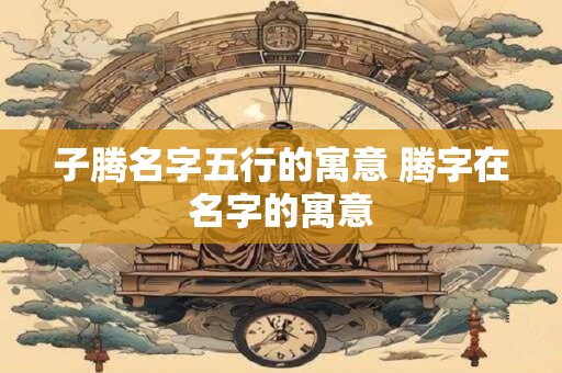 子腾名字五行的寓意 腾字在名字的寓意