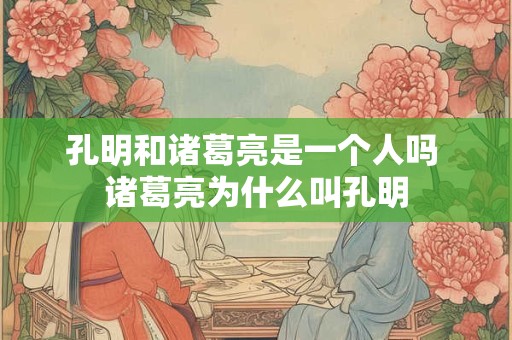 孔明和诸葛亮是一个人吗 诸葛亮为什么叫孔明