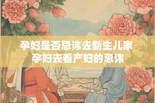 孕妇是否忌讳去新生儿家 孕妇去看产妇的忌讳