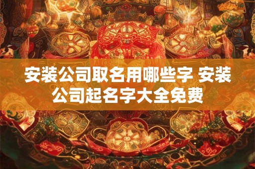 安装公司取名用哪些字 安装公司起名字大全免费