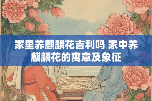 家里养麒麟花吉利吗 家中养麒麟花的寓意及象征