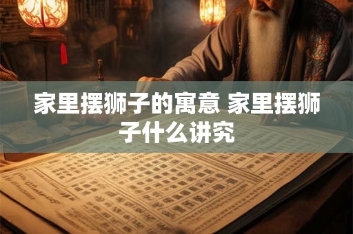 家里摆狮子的寓意 家里摆狮子什么讲究