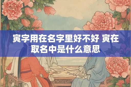 寅字用在名字里好不好 寅在取名中是什么意思