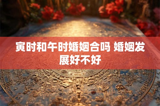 寅时和午时婚姻合吗 婚姻发展好不好