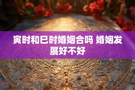 寅时和巳时婚姻合吗 婚姻发展好不好