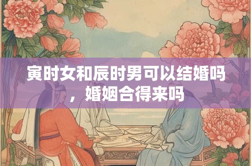 寅时女和辰时男可以结婚吗，婚姻合得来吗？