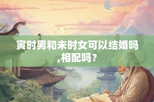 寅时男和未时女可以结婚吗,相配吗？
