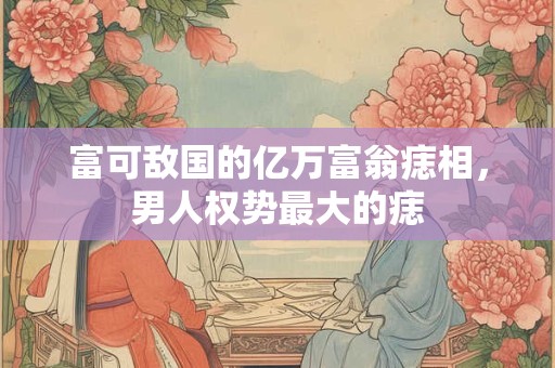 富可敌国的亿万富翁痣相，男人权势最大的痣