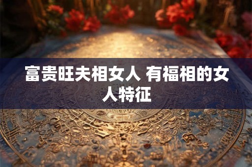 富贵旺夫相女人 有福相的女人特征