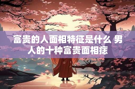 富贵的人面相特征是什么 男人的十种富贵面相痣