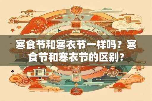 寒食节和寒衣节一样吗？寒食节和寒衣节的区别？