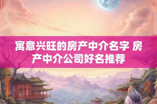 寓意兴旺的房产中介名字 房产中介公司好名推荐