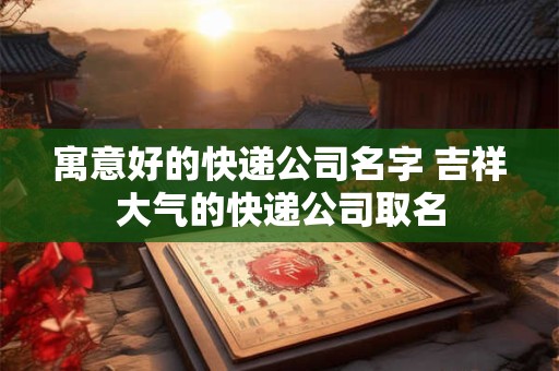 寓意好的快递公司名字 吉祥大气的快递公司取名
