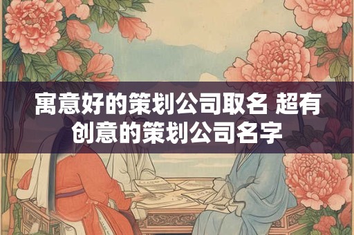 寓意好的策划公司取名 超有创意的策划公司名字