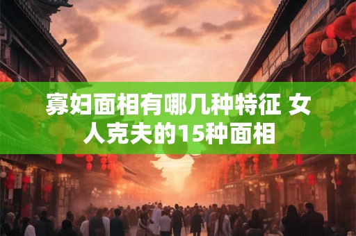 寡妇面相有哪几种特征 女人克夫的15种面相