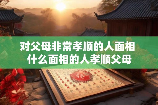 对父母非常孝顺的人面相 什么面相的人孝顺父母