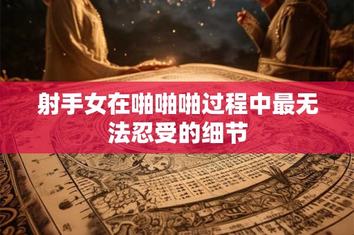 射手女在啪啪啪过程中最无法忍受的细节