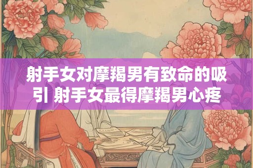 射手女对摩羯男有致命的吸引 射手女最得摩羯男心疼