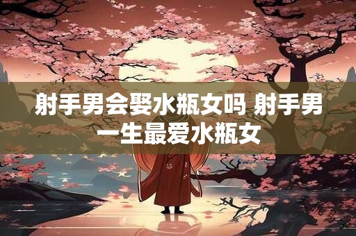 射手男会娶水瓶女吗 射手男一生最爱水瓶女