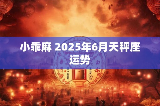 小乖麻 2025年6月天秤座运势 小乖麻 2025年6月天秤座运势