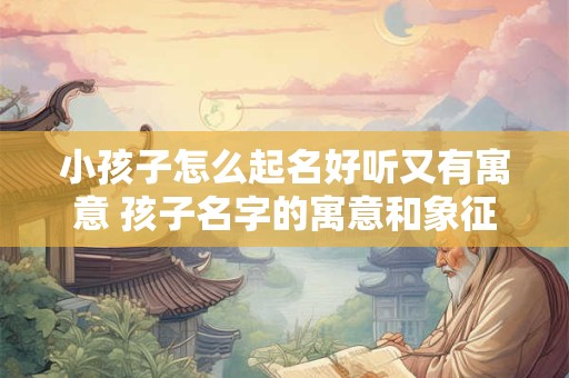 小孩子怎么起名好听又有寓意 孩子名字的寓意和象征