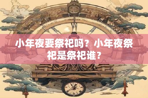 小年夜要祭祀吗？小年夜祭祀是祭祀谁？