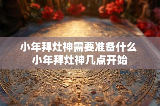小年拜灶神需要准备什么 小年拜灶神几点开始