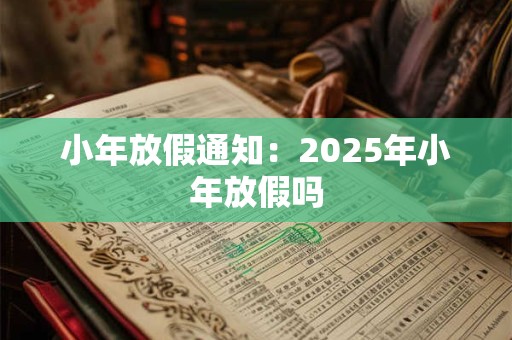 小年放假通知：2025年小年放假吗