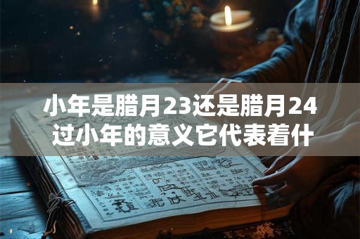 小年是腊月23还是腊月24 过小年的意义它代表着什么
