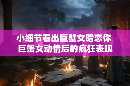 小细节看出巨蟹女暗恋你 巨蟹女动情后的疯狂表现 小细节看出巨蟹女暗恋你 巨蟹女动情后的疯狂表现