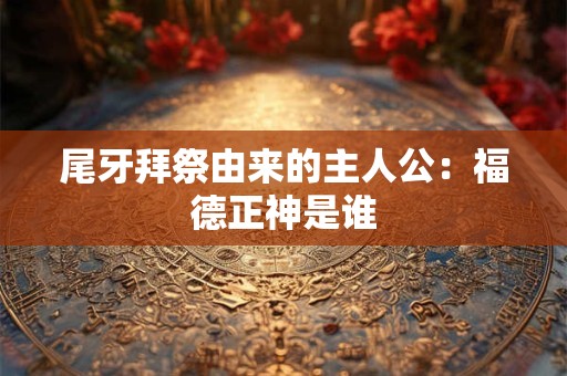 尾牙拜祭由来的主人公：福德正神是谁
