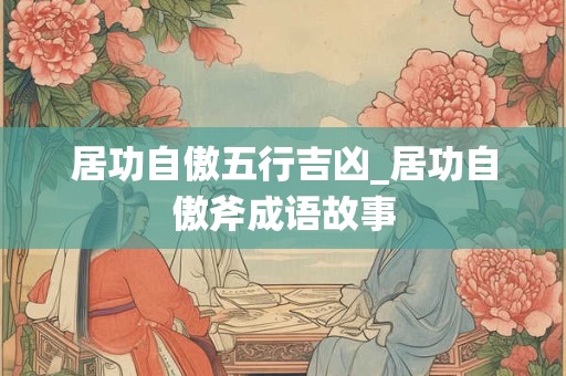 居功自傲五行吉凶_居功自傲斧成语故事