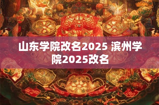 山东学院改名2025 滨州学院2025改名