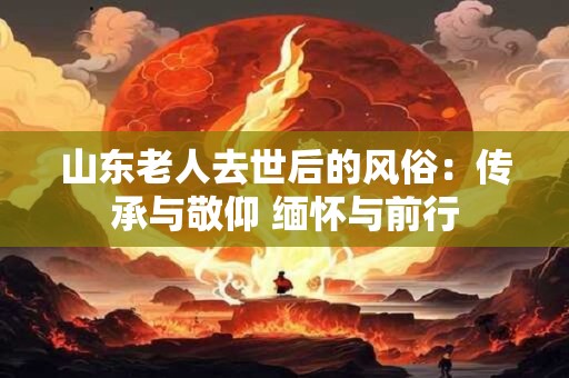 山东老人去世后的风俗：传承与敬仰 缅怀与前行