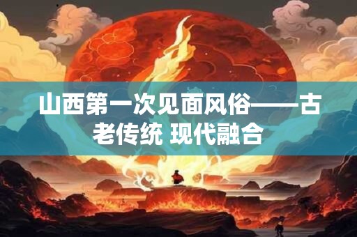 详细阅读:山西第一次见面风俗——古老传统 现代融合 山西第一次见面风俗——古老传统 现代融合