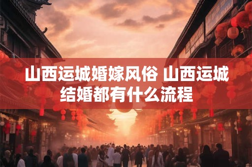 山西运城婚嫁风俗 山西运城结婚都有什么流程
