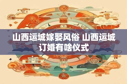 山西运城嫁娶风俗 山西运城订婚有啥仪式