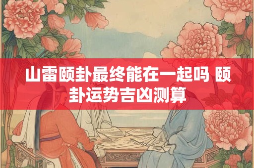 山雷颐卦最终能在一起吗 颐卦运势吉凶测算