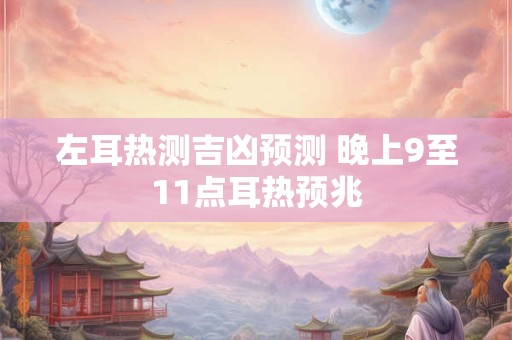 左耳热测吉凶预兆，晚上左耳朵发烫的寓意