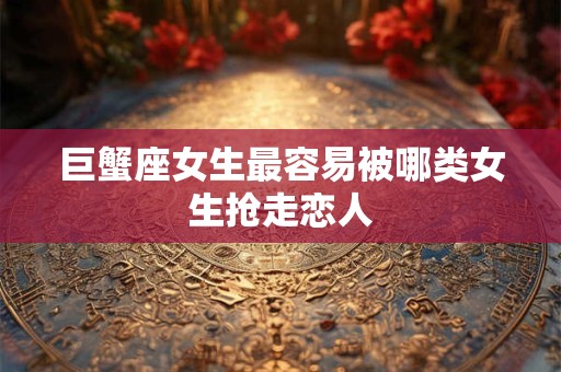 巨蟹座女生最容易被哪类女生抢走恋人