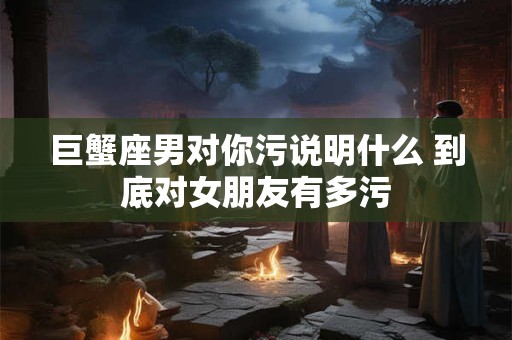 巨蟹座男对你污说明什么 到底对女朋友有多污