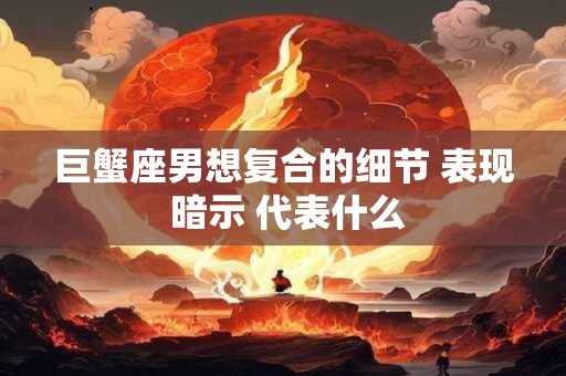 巨蟹座男想复合的细节 表现 暗示 代表什么